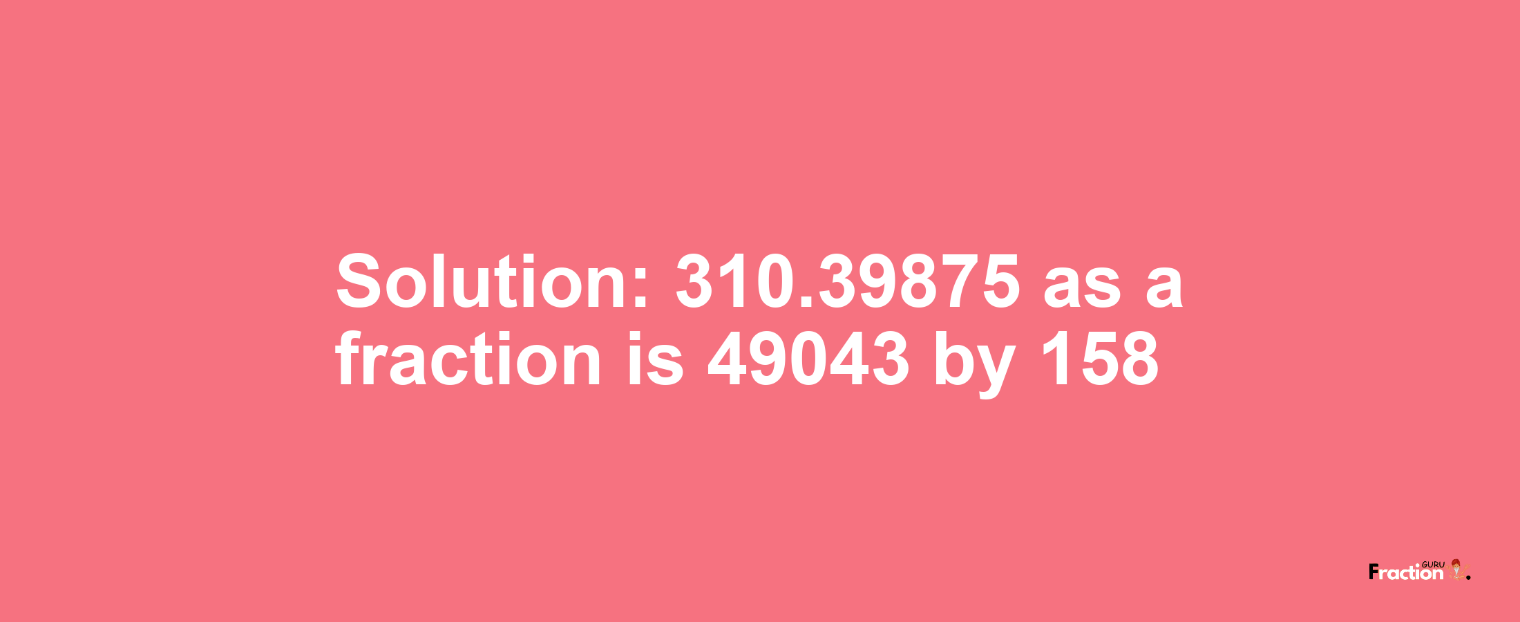 Solution:310.39875 as a fraction is 49043/158